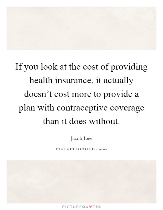 If you look at the cost of providing health insurance, it actually doesn't cost more to provide a plan with contraceptive coverage than it does without. Picture Quote #1
