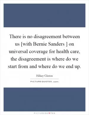 There is no disagreement between us [with Bernie Sanders ] on universal coverage for health care, the disagreement is where do we start from and where do we end up Picture Quote #1