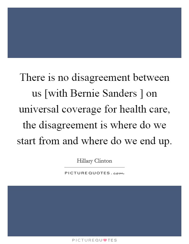 There is no disagreement between us [with Bernie Sanders ] on universal coverage for health care, the disagreement is where do we start from and where do we end up. Picture Quote #1