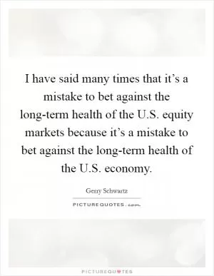 I have said many times that it’s a mistake to bet against the long-term health of the U.S. equity markets because it’s a mistake to bet against the long-term health of the U.S. economy Picture Quote #1