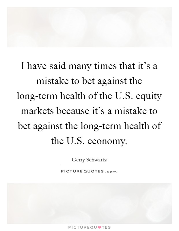 I have said many times that it's a mistake to bet against the long-term health of the U.S. equity markets because it's a mistake to bet against the long-term health of the U.S. economy. Picture Quote #1