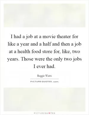 I had a job at a movie theater for like a year and a half and then a job at a health food store for, like, two years. Those were the only two jobs I ever had Picture Quote #1