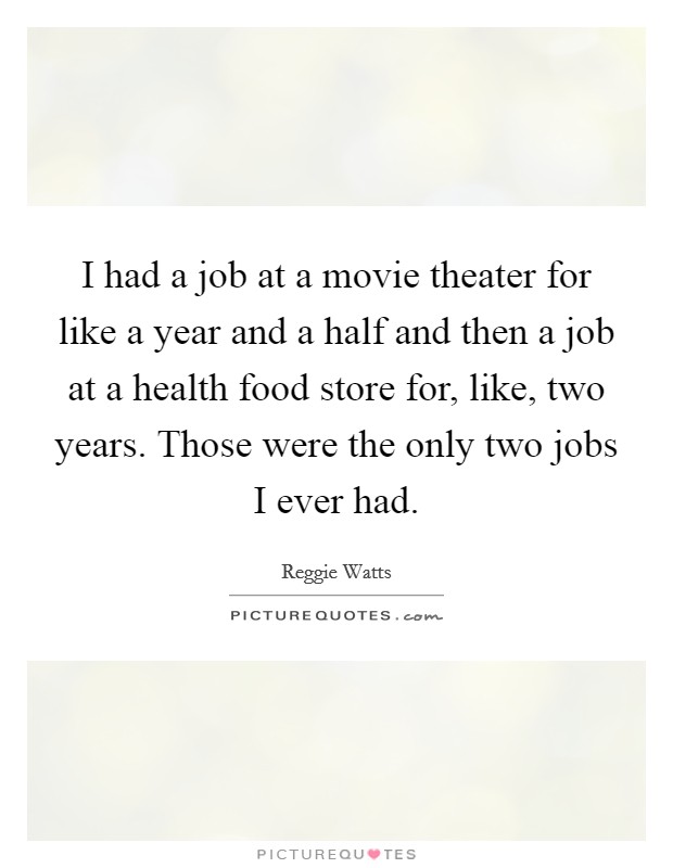 I had a job at a movie theater for like a year and a half and then a job at a health food store for, like, two years. Those were the only two jobs I ever had. Picture Quote #1