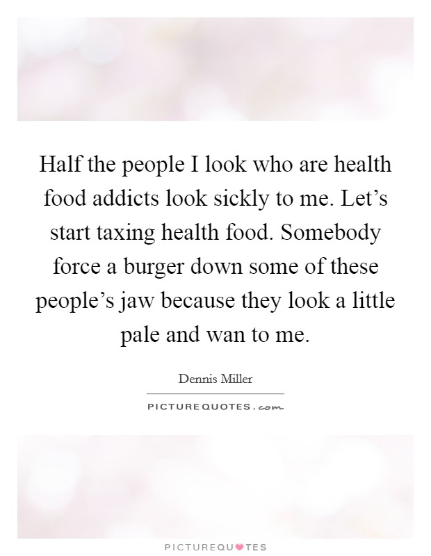 Half the people I look who are health food addicts look sickly to me. Let's start taxing health food. Somebody force a burger down some of these people's jaw because they look a little pale and wan to me. Picture Quote #1