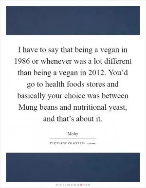 I have to say that being a vegan in 1986 or whenever was a lot different than being a vegan in 2012. You’d go to health foods stores and basically your choice was between Mung beans and nutritional yeast, and that’s about it Picture Quote #1