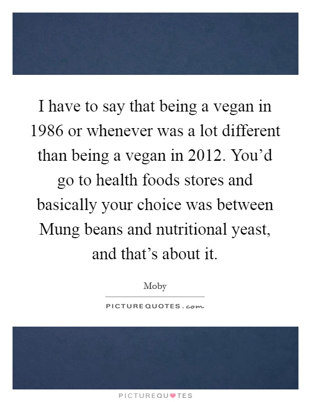 I have to say that being a vegan in 1986 or whenever was a lot different than being a vegan in 2012. You'd go to health foods stores and basically your choice was between Mung beans and nutritional yeast, and that's about it. Picture Quote #1