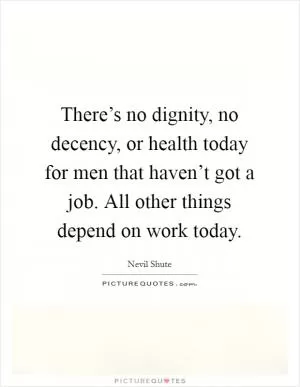 There’s no dignity, no decency, or health today for men that haven’t got a job. All other things depend on work today Picture Quote #1