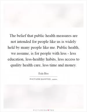 The belief that public health measures are not intended for people like us is widely held by many people like me. Public health, we assume, is for people with less - less education, less-healthy habits, less access to quality health care, less time and money Picture Quote #1