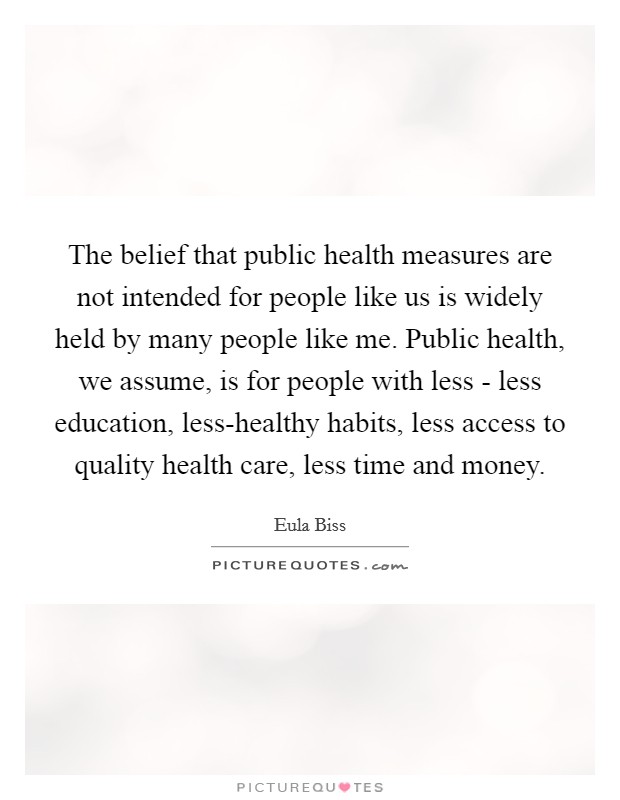 The belief that public health measures are not intended for people like us is widely held by many people like me. Public health, we assume, is for people with less - less education, less-healthy habits, less access to quality health care, less time and money. Picture Quote #1