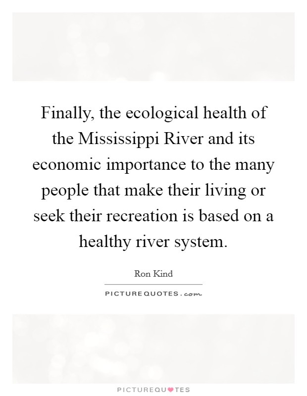Finally, the ecological health of the Mississippi River and its economic importance to the many people that make their living or seek their recreation is based on a healthy river system. Picture Quote #1