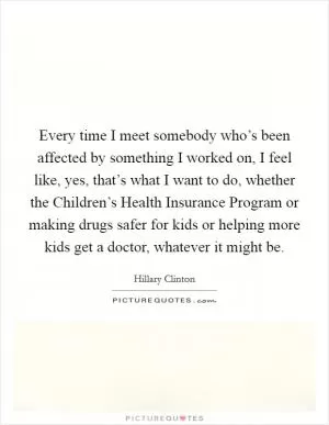 Every time I meet somebody who’s been affected by something I worked on, I feel like, yes, that’s what I want to do, whether the Children’s Health Insurance Program or making drugs safer for kids or helping more kids get a doctor, whatever it might be Picture Quote #1