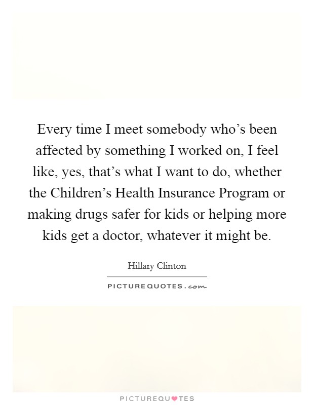 Every time I meet somebody who's been affected by something I worked on, I feel like, yes, that's what I want to do, whether the Children's Health Insurance Program or making drugs safer for kids or helping more kids get a doctor, whatever it might be. Picture Quote #1