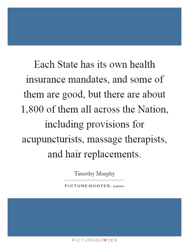 Each State has its own health insurance mandates, and some of them are good, but there are about 1,800 of them all across the Nation, including provisions for acupuncturists, massage therapists, and hair replacements. Picture Quote #1