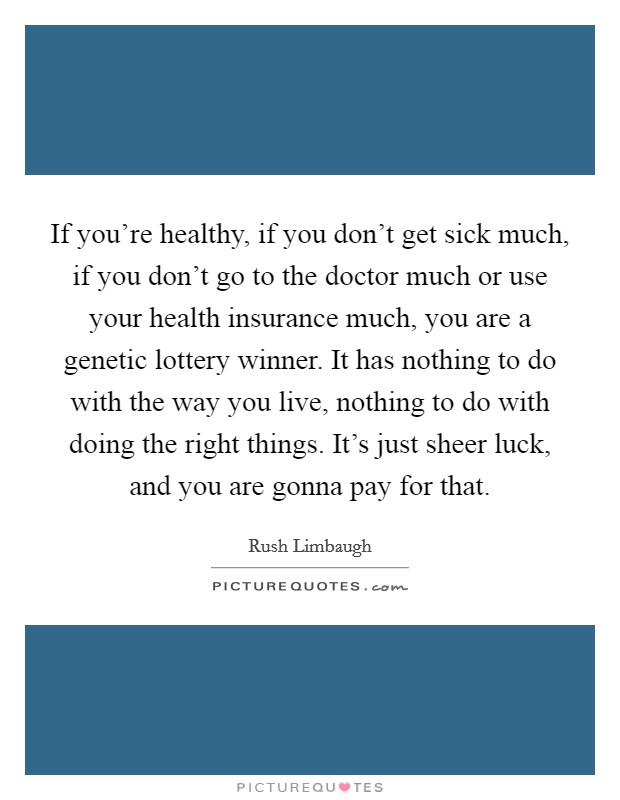 If you're healthy, if you don't get sick much, if you don't go to the doctor much or use your health insurance much, you are a genetic lottery winner. It has nothing to do with the way you live, nothing to do with doing the right things. It's just sheer luck, and you are gonna pay for that. Picture Quote #1