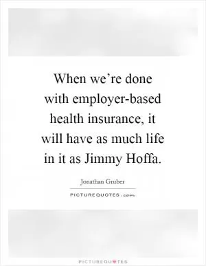 When we’re done with employer-based health insurance, it will have as much life in it as Jimmy Hoffa Picture Quote #1