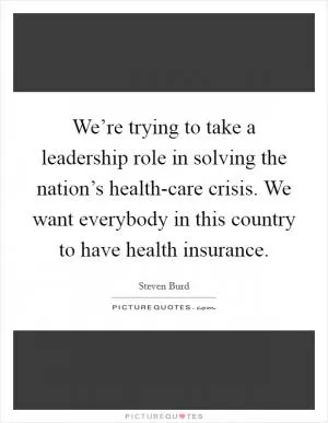 We’re trying to take a leadership role in solving the nation’s health-care crisis. We want everybody in this country to have health insurance Picture Quote #1