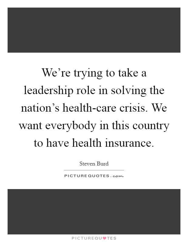 We're trying to take a leadership role in solving the nation's health-care crisis. We want everybody in this country to have health insurance. Picture Quote #1