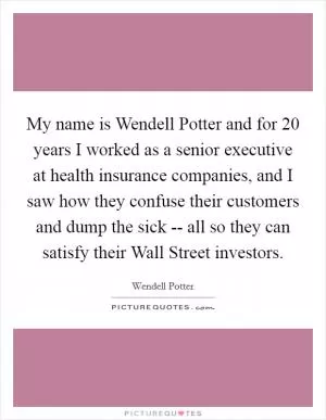 My name is Wendell Potter and for 20 years I worked as a senior executive at health insurance companies, and I saw how they confuse their customers and dump the sick -- all so they can satisfy their Wall Street investors Picture Quote #1