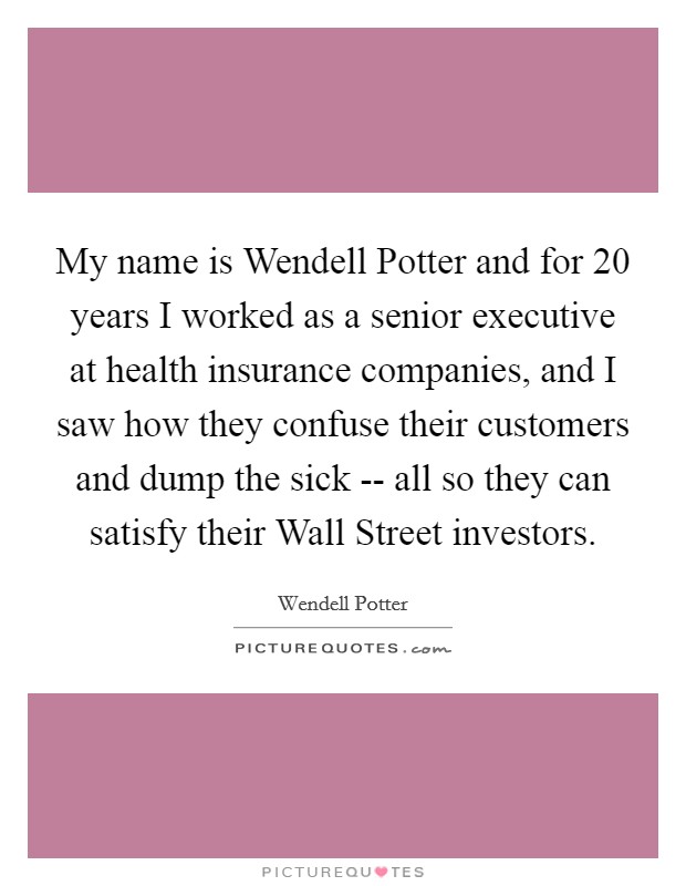 My name is Wendell Potter and for 20 years I worked as a senior executive at health insurance companies, and I saw how they confuse their customers and dump the sick -- all so they can satisfy their Wall Street investors. Picture Quote #1