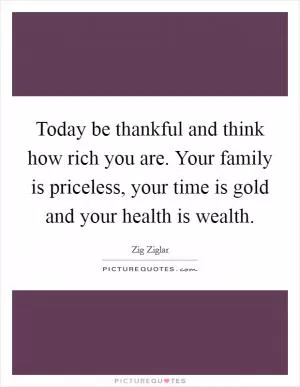 Today be thankful and think how rich you are. Your family is priceless, your time is gold and your health is wealth Picture Quote #1