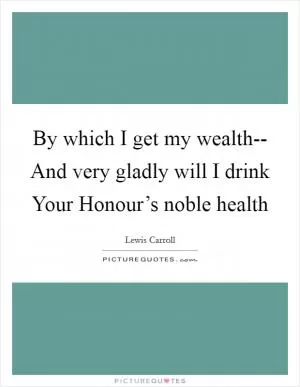 By which I get my wealth-- And very gladly will I drink Your Honour’s noble health Picture Quote #1