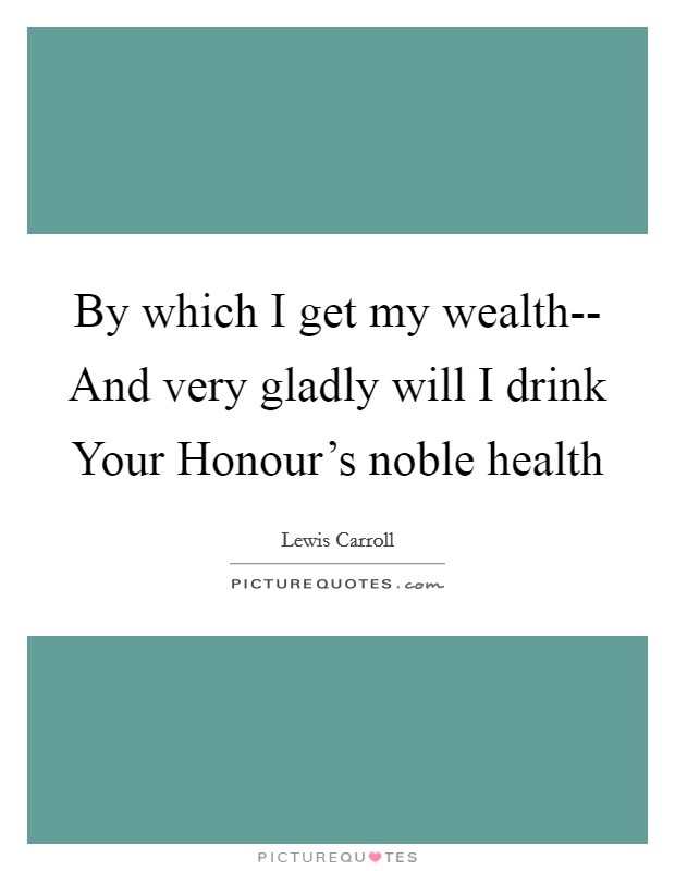 By which I get my wealth-- And very gladly will I drink Your Honour's noble health Picture Quote #1