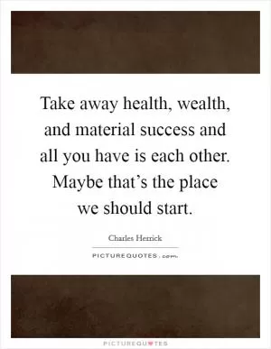 Take away health, wealth, and material success and all you have is each other. Maybe that’s the place we should start Picture Quote #1