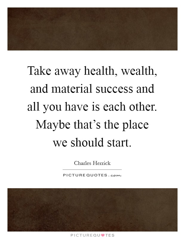 Take away health, wealth, and material success and all you have is each other. Maybe that's the place we should start. Picture Quote #1