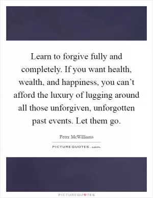 Learn to forgive fully and completely. If you want health, wealth, and happiness, you can’t afford the luxury of lugging around all those unforgiven, unforgotten past events. Let them go Picture Quote #1