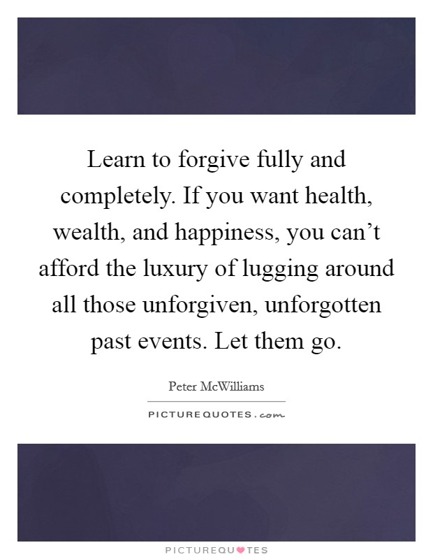 Learn to forgive fully and completely. If you want health, wealth, and happiness, you can't afford the luxury of lugging around all those unforgiven, unforgotten past events. Let them go. Picture Quote #1