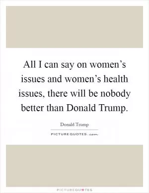 All I can say on women’s issues and women’s health issues, there will be nobody better than Donald Trump Picture Quote #1
