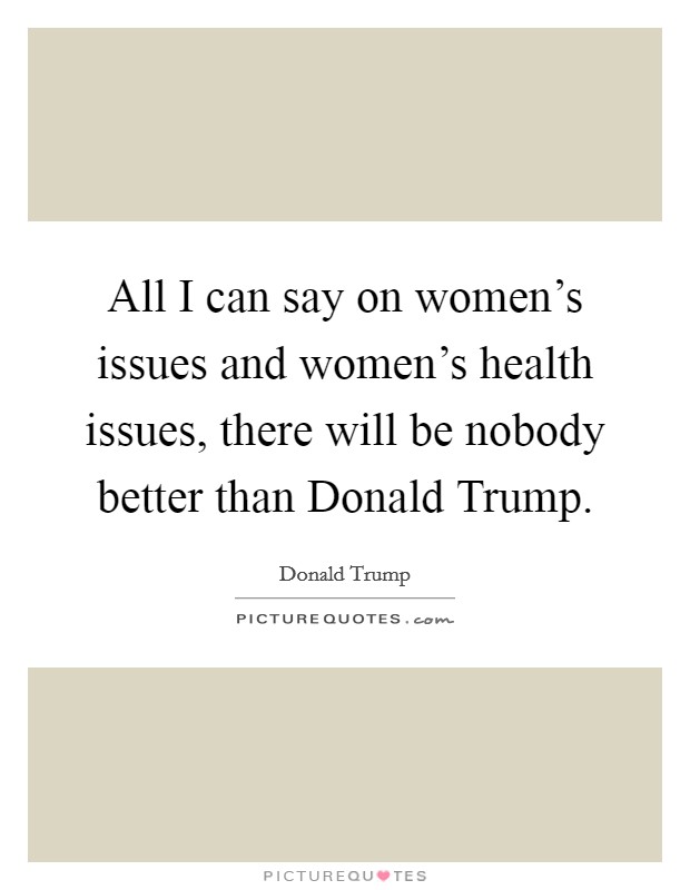All I can say on women's issues and women's health issues, there will be nobody better than Donald Trump. Picture Quote #1