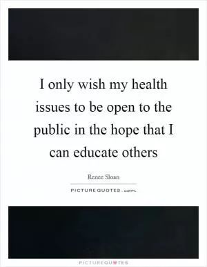I only wish my health issues to be open to the public in the hope that I can educate others Picture Quote #1