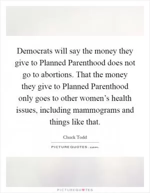 Democrats will say the money they give to Planned Parenthood does not go to abortions. That the money they give to Planned Parenthood only goes to other women’s health issues, including mammograms and things like that Picture Quote #1