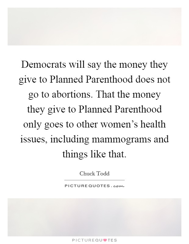 Democrats will say the money they give to Planned Parenthood does not go to abortions. That the money they give to Planned Parenthood only goes to other women's health issues, including mammograms and things like that. Picture Quote #1