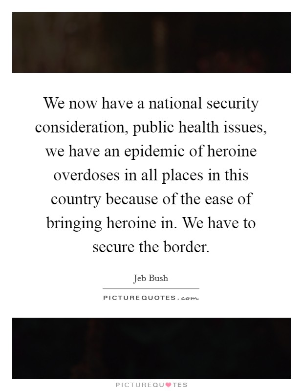 We now have a national security consideration, public health issues, we have an epidemic of heroine overdoses in all places in this country because of the ease of bringing heroine in. We have to secure the border. Picture Quote #1