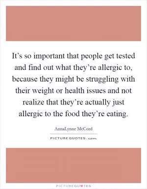 It’s so important that people get tested and find out what they’re allergic to, because they might be struggling with their weight or health issues and not realize that they’re actually just allergic to the food they’re eating Picture Quote #1