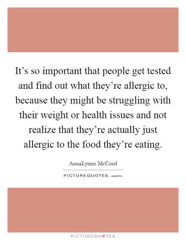 It's so important that people get tested and find out what they're allergic to, because they might be struggling with their weight or health issues and not realize that they're actually just allergic to the food they're eating. Picture Quote #1