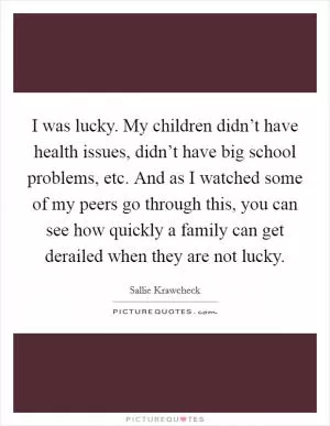 I was lucky. My children didn’t have health issues, didn’t have big school problems, etc. And as I watched some of my peers go through this, you can see how quickly a family can get derailed when they are not lucky Picture Quote #1