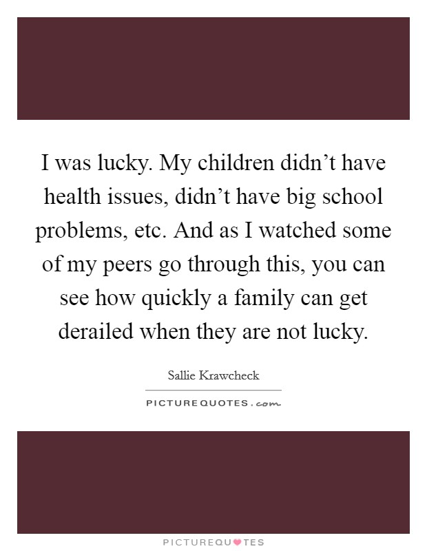 I was lucky. My children didn't have health issues, didn't have big school problems, etc. And as I watched some of my peers go through this, you can see how quickly a family can get derailed when they are not lucky. Picture Quote #1
