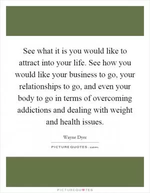 See what it is you would like to attract into your life. See how you would like your business to go, your relationships to go, and even your body to go in terms of overcoming addictions and dealing with weight and health issues Picture Quote #1