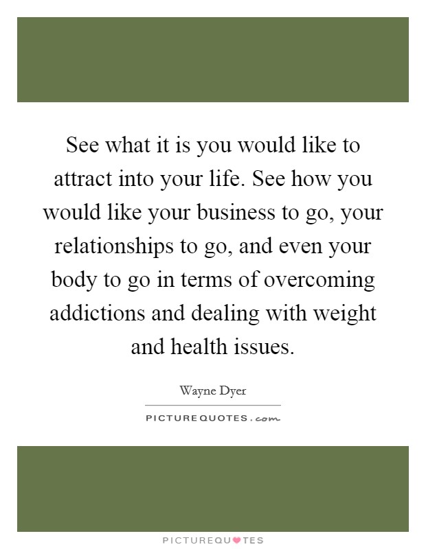 See what it is you would like to attract into your life. See how you would like your business to go, your relationships to go, and even your body to go in terms of overcoming addictions and dealing with weight and health issues. Picture Quote #1