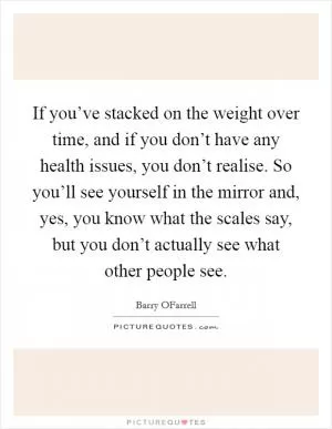 If you’ve stacked on the weight over time, and if you don’t have any health issues, you don’t realise. So you’ll see yourself in the mirror and, yes, you know what the scales say, but you don’t actually see what other people see Picture Quote #1