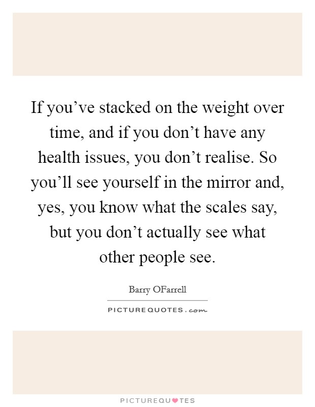 If you've stacked on the weight over time, and if you don't have any health issues, you don't realise. So you'll see yourself in the mirror and, yes, you know what the scales say, but you don't actually see what other people see. Picture Quote #1