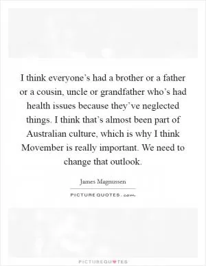 I think everyone’s had a brother or a father or a cousin, uncle or grandfather who’s had health issues because they’ve neglected things. I think that’s almost been part of Australian culture, which is why I think Movember is really important. We need to change that outlook Picture Quote #1