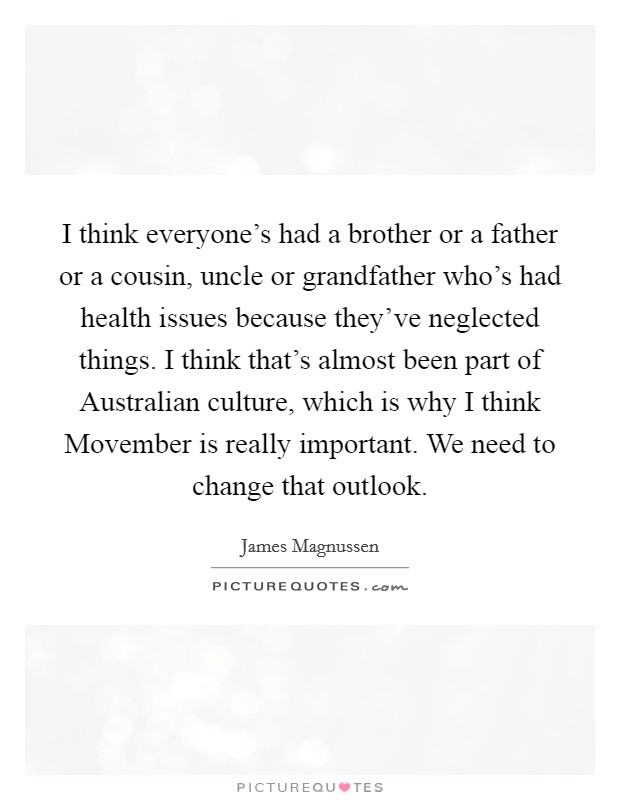I think everyone's had a brother or a father or a cousin, uncle or grandfather who's had health issues because they've neglected things. I think that's almost been part of Australian culture, which is why I think Movember is really important. We need to change that outlook. Picture Quote #1