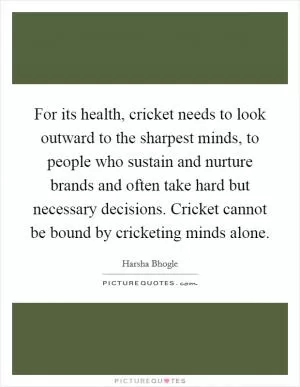 For its health, cricket needs to look outward to the sharpest minds, to people who sustain and nurture brands and often take hard but necessary decisions. Cricket cannot be bound by cricketing minds alone Picture Quote #1