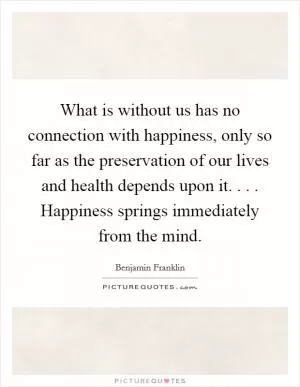 What is without us has no connection with happiness, only so far as the preservation of our lives and health depends upon it. . . . Happiness springs immediately from the mind Picture Quote #1