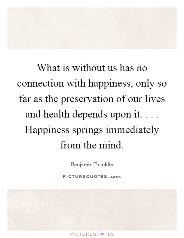 What is without us has no connection with happiness, only so far as the preservation of our lives and health depends upon it. . . . Happiness springs immediately from the mind. Picture Quote #1