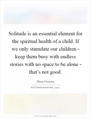 Solitude is an essential element for the spiritual health of a child. If we only stimulate our children - keep them busy with endless stories with no space to be alone - that’s not good Picture Quote #1